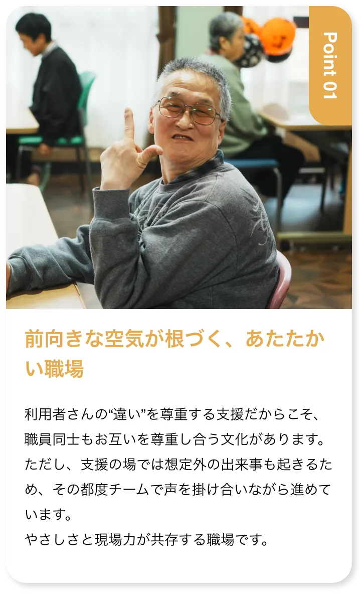 前向きな空気が根づく、あたたかい職場 利用者さんの“違い”を尊重する支援だからこそ、職員同士もお互いを尊重し合う文化があります。ただし、支援の場では想定外の出来事も起きるため、その都度チームで声を掛け合いながら進めています。やさしさと現場力が共存する職場です。