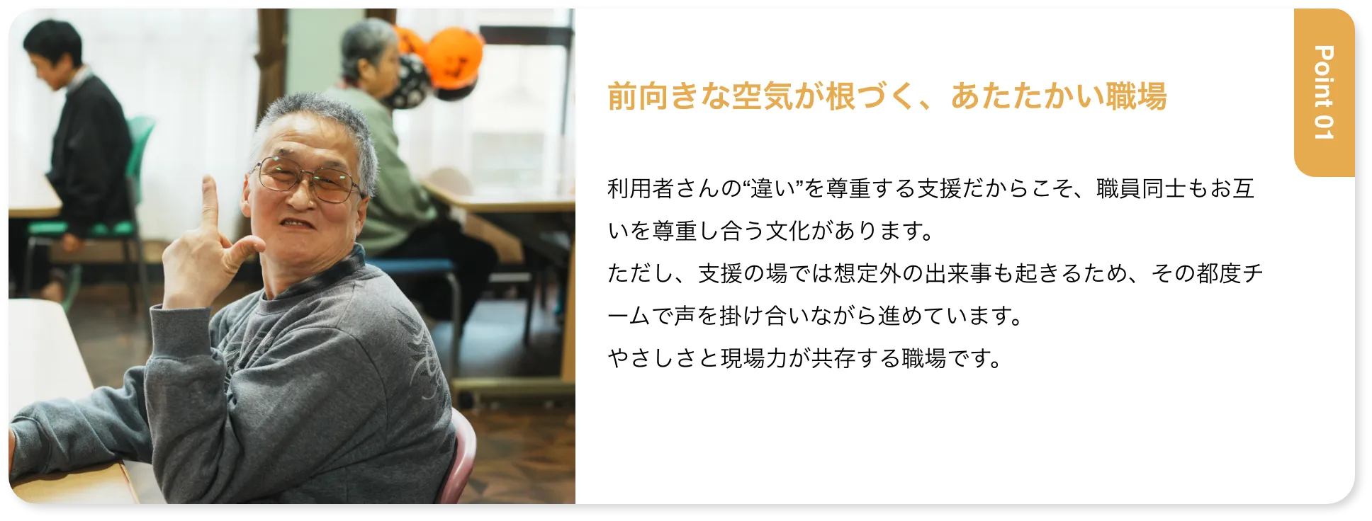 前向きな空気が根づく、あたたかい職場 利用者さんの“違い”を尊重する支援だからこそ、職員同士もお互いを尊重し合う文化があります。ただし、支援の場では想定外の出来事も起きるため、その都度チームで声を掛け合いながら進めています。やさしさと現場力が共存する職場です。