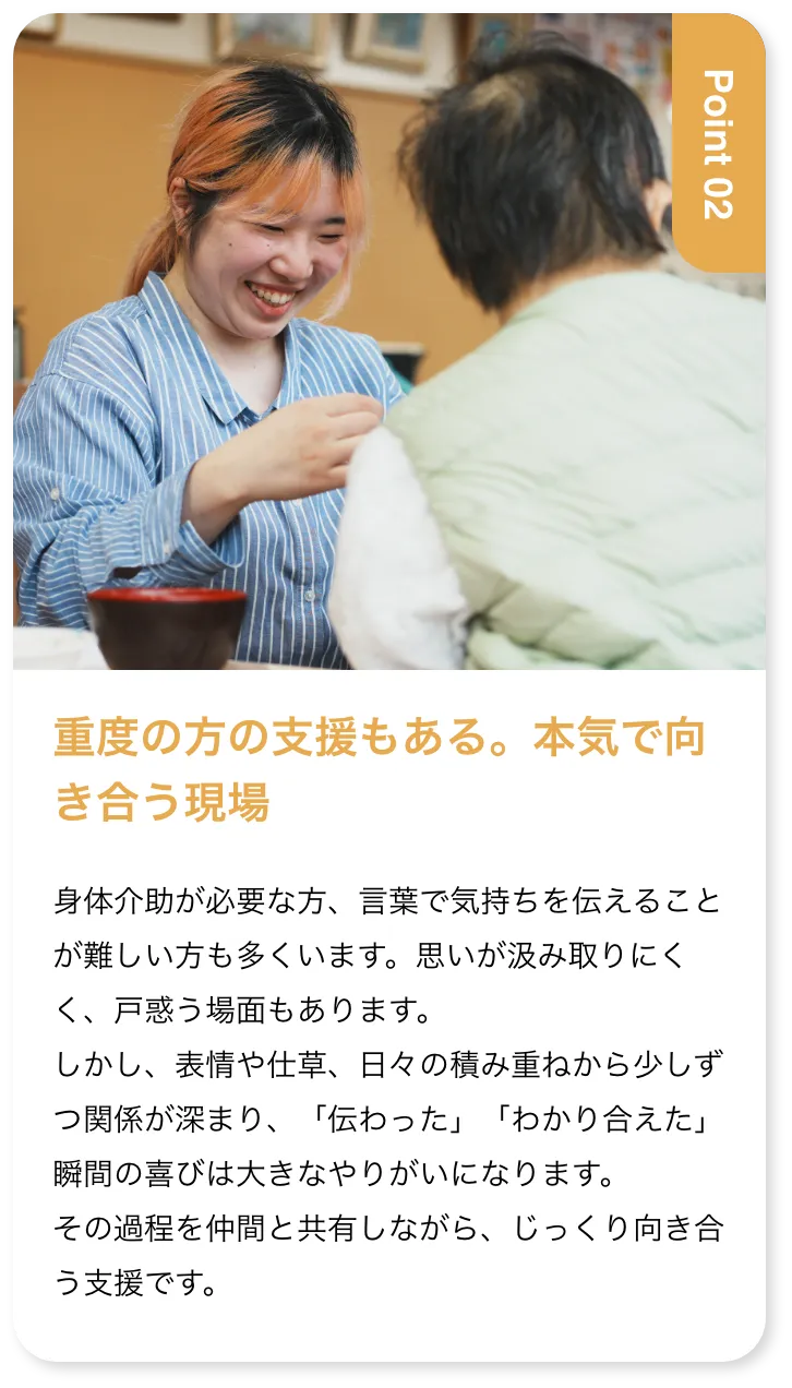 重度の方の支援もある。本気で向き合う現場 身体介助が必要な方、言葉で気持ちを伝えることが難しい方も多くいます。思いが汲み取りにくく、戸惑う場面もあります。しかし、表情や仕草、日々の積み重ねから少しずつ関係が深まり、「伝わった」「わかり合えた」瞬間の喜びは大きなやりがいになります。その過程を仲間と共有しながら、じっくり向き合う支援です。