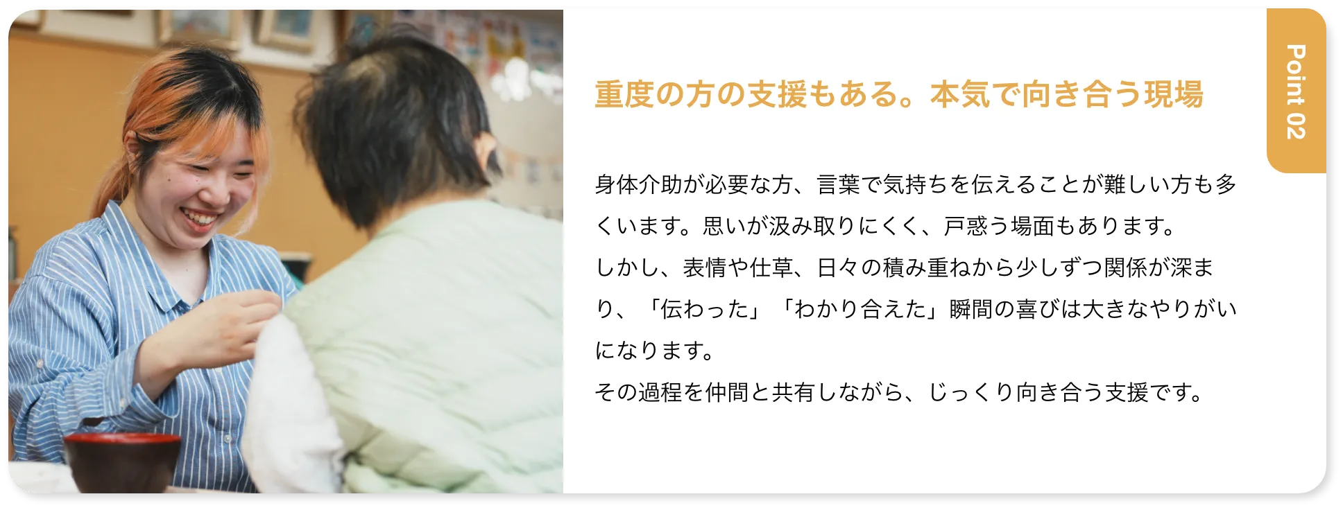 重度の方の支援もある。本気で向き合う現場 身体介助が必要な方、言葉で気持ちを伝えることが難しい方も多くいます。思いが汲み取りにくく、戸惑う場面もあります。しかし、表情や仕草、日々の積み重ねから少しずつ関係が深まり、「伝わった」「わかり合えた」瞬間の喜びは大きなやりがいになります。その過程を仲間と共有しながら、じっくり向き合う支援です。