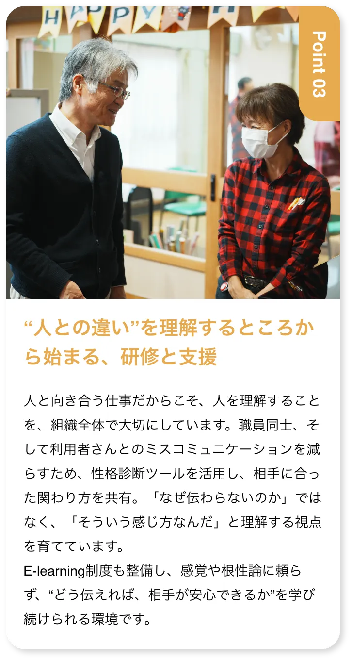 “人との違い”を理解するところから始まる、研修と支援 人と向き合う仕事だからこそ、人を理解することを、組織全体で大切にしています。職員同士、そして利用者さんとのミスコミュニケーションを減らすため、性格診断ツールを活用し、相手に合った関わり方を共有。「なぜ伝わらないのか」ではなく、「そういう感じ方なんだ」と理解する視点を育てています。E-learning制度も整備し、感覚や根性論に頼らず、“どう伝えれば、相手が安心できるか”を学び続けられる環境です。