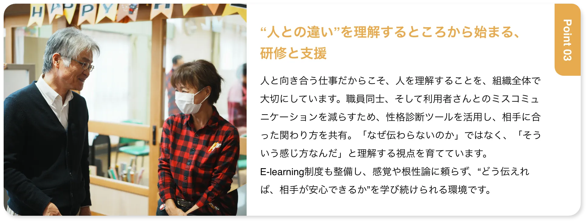 “人との違い”を理解するところから始まる、研修と支援 人と向き合う仕事だからこそ、人を理解することを、組織全体で大切にしています。職員同士、そして利用者さんとのミスコミュニケーションを減らすため、性格診断ツールを活用し、相手に合った関わり方を共有。「なぜ伝わらないのか」ではなく、「そういう感じ方なんだ」と理解する視点を育てています。E-learning制度も整備し、感覚や根性論に頼らず、“どう伝えれば、相手が安心できるか”を学び続けられる環境です。