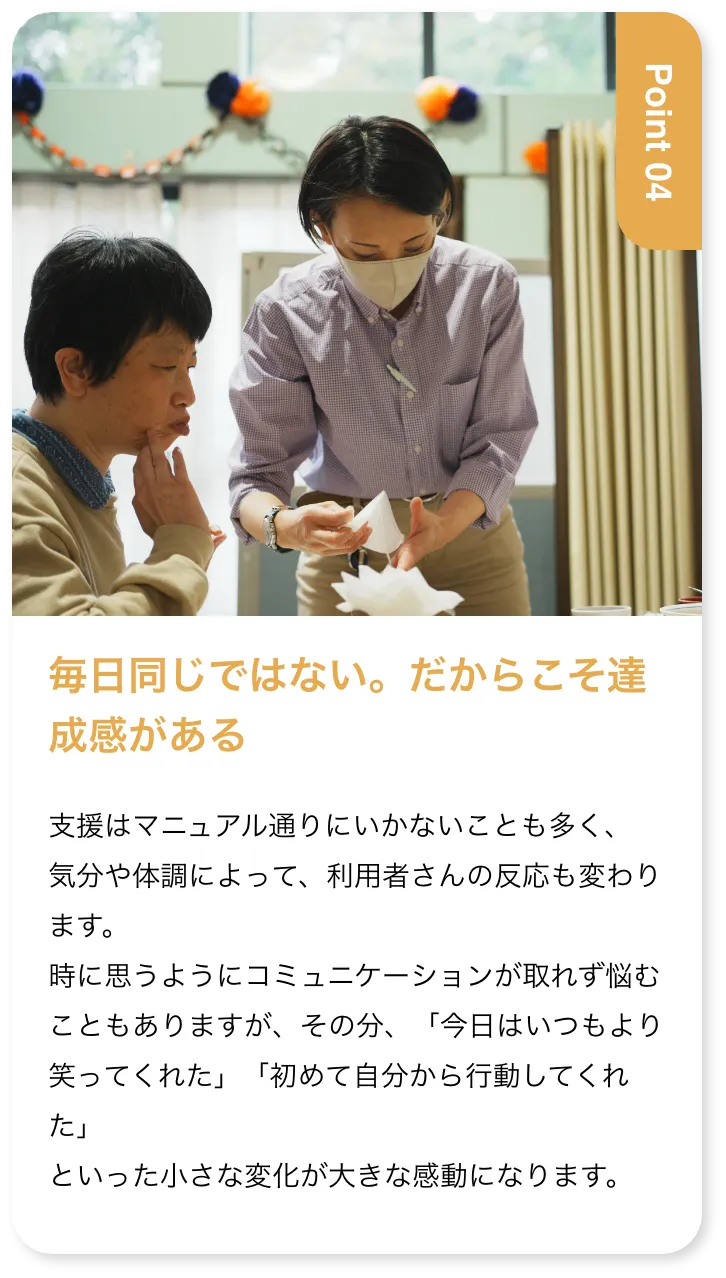 毎日同じではない。だからこそ達成感がある 支援はマニュアル通りにいかないことも多く、気分や体調によって、利用者さんの反応も変わります。時に思うようにコミュニケーションが取れず悩むこともありますが、その分、「今日はいつもより笑ってくれた」「初めて自分から行動してくれた」といった小さな変化が大きな感動になります。