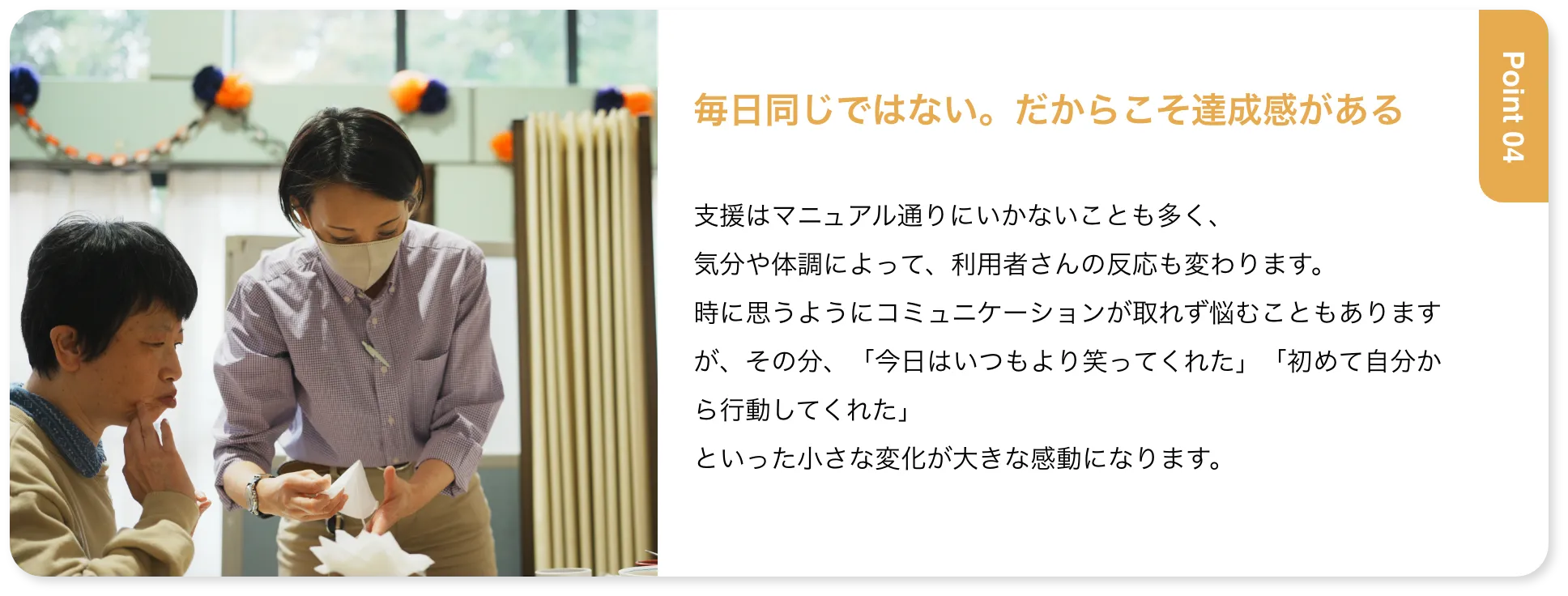 毎日同じではない。だからこそ達成感がある 支援はマニュアル通りにいかないことも多く、気分や体調によって、利用者さんの反応も変わります。時に思うようにコミュニケーションが取れず悩むこともありますが、その分、「今日はいつもより笑ってくれた」「初めて自分から行動してくれた」といった小さな変化が大きな感動になります。