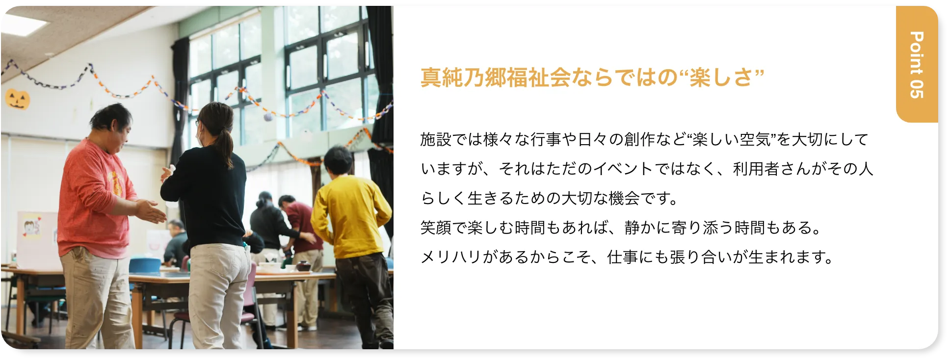 真純乃郷福祉会ならではの“楽しさ” 施設では様々な行事や日々の創作など“楽しい空気”を大切にしていますが、それはただのイベントではなく、利用者さんがその人らしく生きるための大切な機会です。笑顔で楽しむ時間もあれば、静かに寄り添う時間もある。メリハリがあるからこそ、仕事にも張り合いが生まれます。