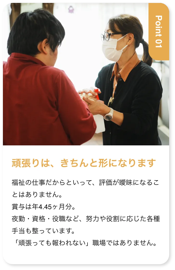 頑張りは、きちんと形になります 福祉の仕事だからといって、評価が曖昧になることはありません。賞与は年4.45ヶ月分。夜勤・資格・役職など、努力や役割に応じた各種手当も整っています。「頑張っても報われない」職場ではありません。