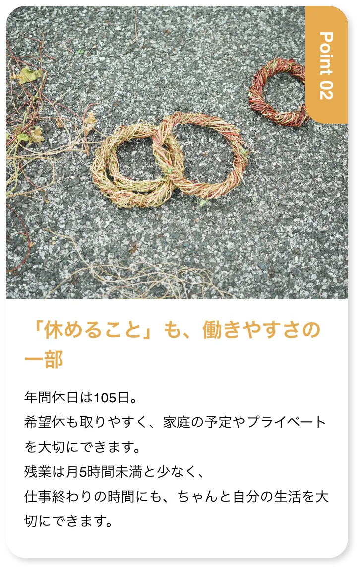 「休めること」も、働きやすさの一部 年間休日は105日。希望休も取りやすく、家庭の予定やプライベートを大切にできます。残業は月5時間未満と少なく、仕事終わりの時間にも、ちゃんと自分の生活を大切にできます。