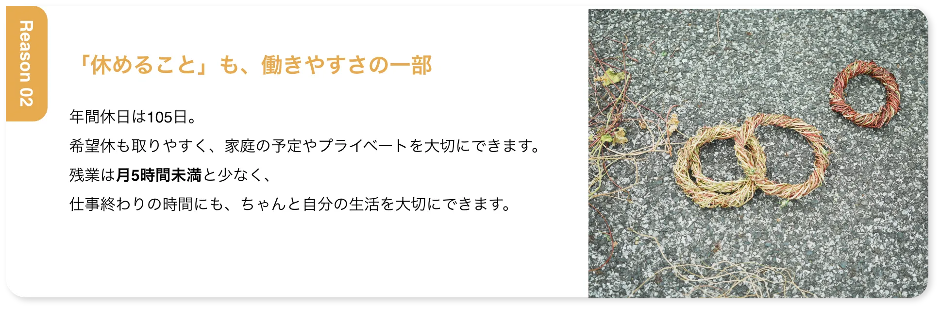 「休めること」も、働きやすさの一部 年間休日は105日。希望休も取りやすく、家庭の予定やプライベートを大切にできます。残業は月5時間未満と少なく、仕事終わりの時間にも、ちゃんと自分の生活を大切にできます。