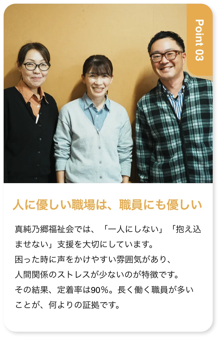 人に優しい職場は、職員にも優しい 真純乃郷福祉会では、「一人にしない」「抱え込ませない」支援を大切にしています。困った時に声をかけやすい雰囲気があり、人間関係のストレスが少ないのが特徴です。その結果、定着率は90％。長く働く職員が多いことが、何よりの証拠です。