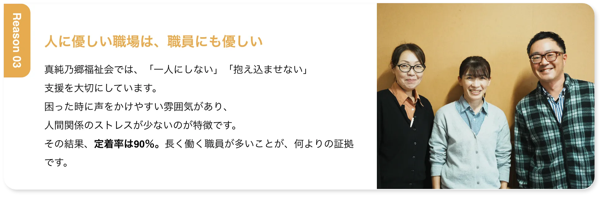 人に優しい職場は、職員にも優しい 真純乃郷福祉会では、「一人にしない」「抱え込ませない」支援を大切にしています。困った時に声をかけやすい雰囲気があり、人間関係のストレスが少ないのが特徴です。その結果、定着率は90％。長く働く職員が多いことが、何よりの証拠です。
