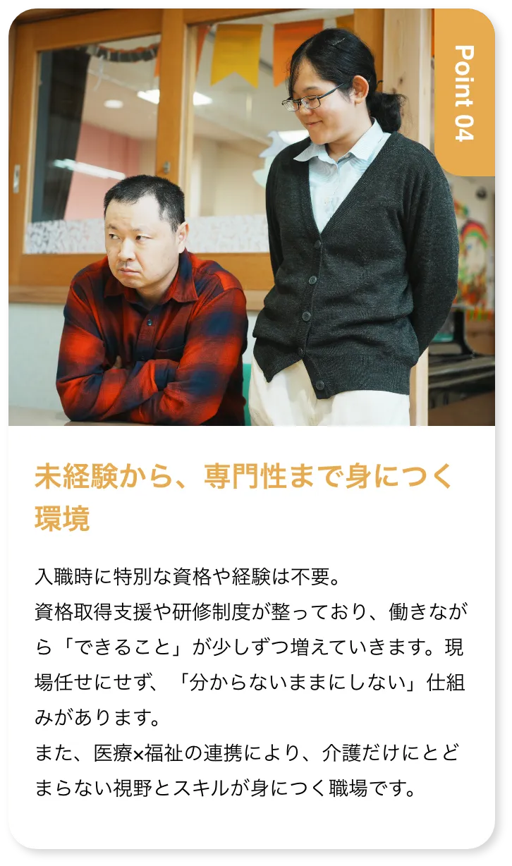 未経験から、専門性まで身につく環境 入職時に特別な資格や経験は不要。資格取得支援や研修制度が整っており、働きながら「できること」が少しずつ増えていきます。現場任せにせず、「分からないままにしない」仕組みがあります。また、医療×福祉の連携により、介護だけにとどまらない視野とスキルが身につく職場です。