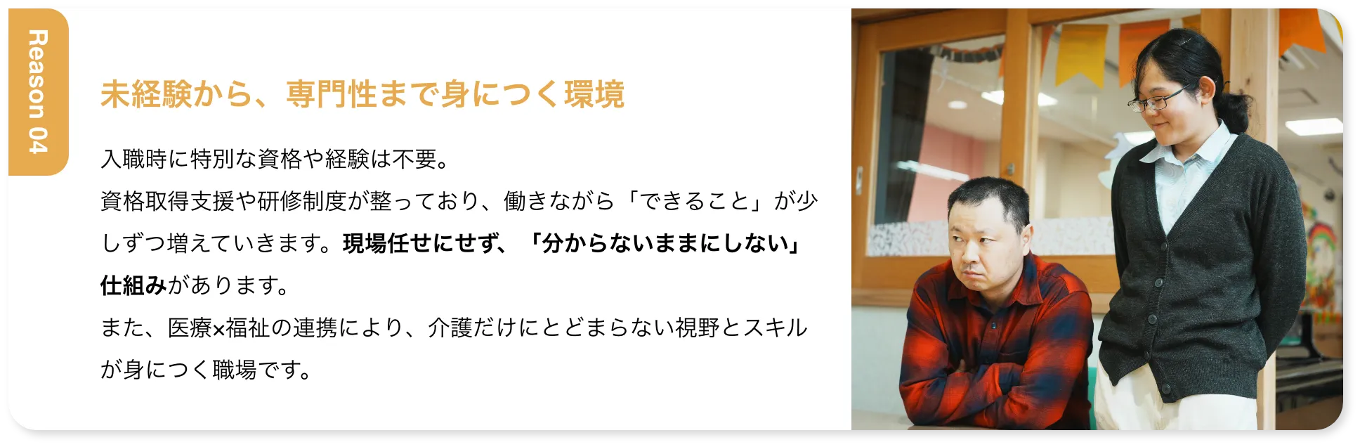 未経験から、専門性まで身につく環境 入職時に特別な資格や経験は不要。資格取得支援や研修制度が整っており、働きながら「できること」が少しずつ増えていきます。現場任せにせず、「分からないままにしない」仕組みがあります。また、医療×福祉の連携により、介護だけにとどまらない視野とスキルが身につく職場です。