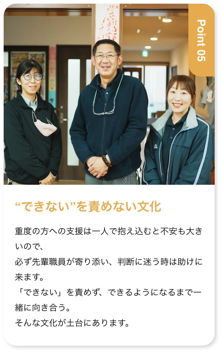 “できない”を責めない文化 重度の方への支援は一人で抱え込むと不安も大きいので、必ず先輩職員が寄り添い、判断に迷う時は助けに来ます。「できない」を責めず、できるようになるまで一緒に向き合う。そんな文化が土台にあります。