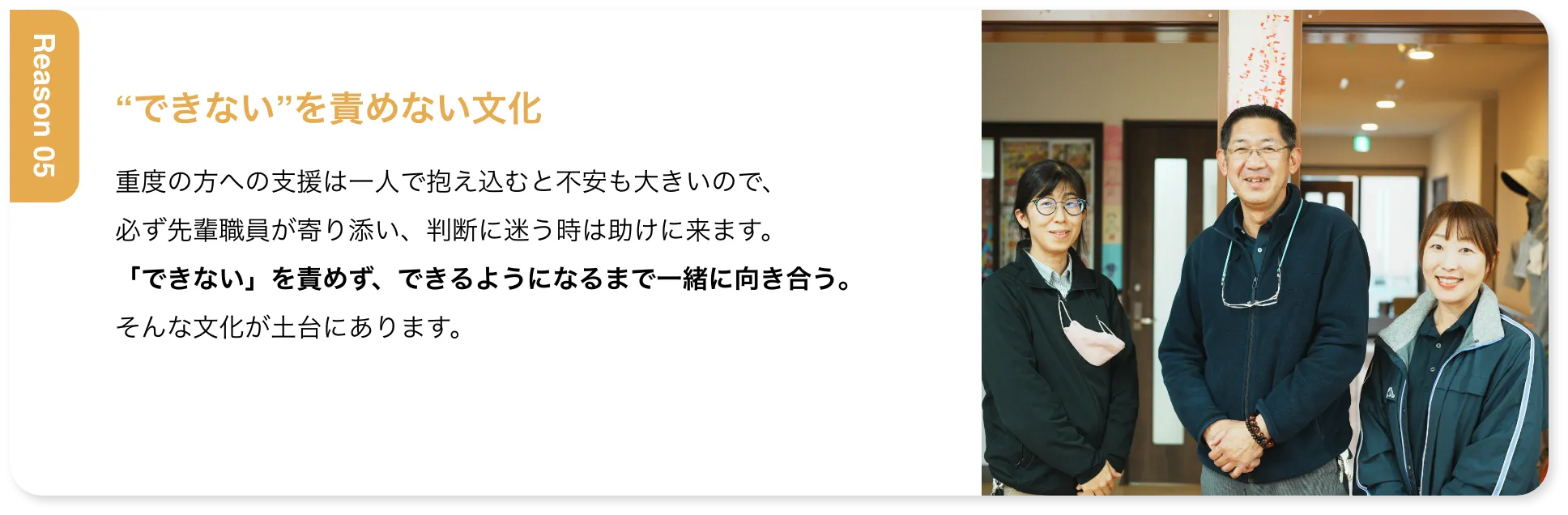 “できない”を責めない文化 重度の方への支援は一人で抱え込むと不安も大きいので、必ず先輩職員が寄り添い、判断に迷う時は助けに来ます。「できない」を責めず、できるようになるまで一緒に向き合う。そんな文化が土台にあります。