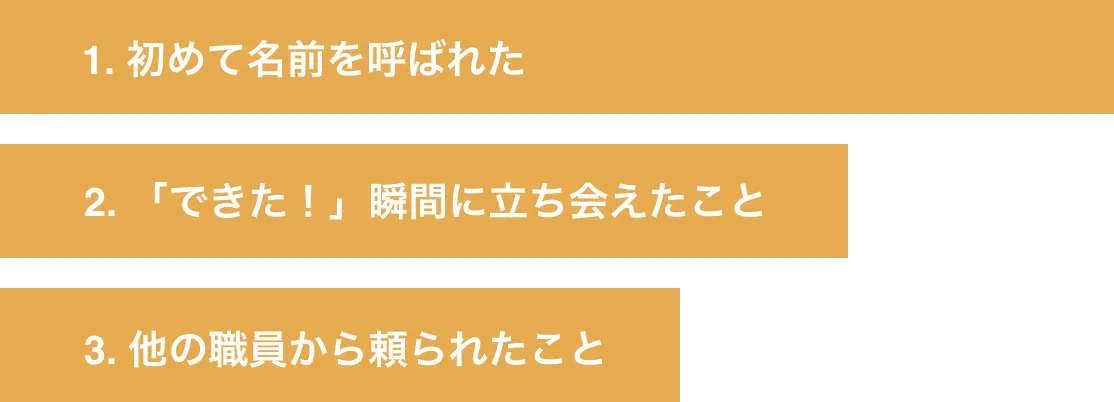 1. 初めて名前を呼ばれた 2. 「できた！」瞬間に立ち会えたこと 3. 他の職員から頼られたこと